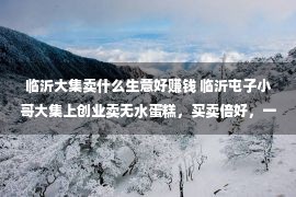 临沂大集卖什么生意好赚钱 临沂屯子小哥大集上创业卖无水蛋糕，买卖倍好，一天能赚好多少百