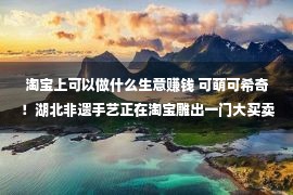 淘宝上可以做什么生意赚钱 可萌可希奇！湖北非遗手艺正在淘宝雕出一门大买卖