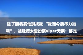 除了赚钱其他别找我 “我而今要尽力赢利”，被吐槽太爱扮演viper无奈：都是为了糊口