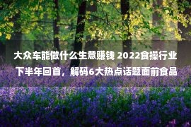 大众车能做什么生意赚钱 2022食操行业下半年回首，解码6大热点话题面前食品买卖经