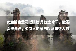 女生做生意可以赚钱吗 犹太才干：做买卖瞄两点，少女人的腰包以及吃饭人的嘴，想没有赢利都难