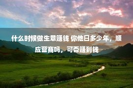 什么时候做生意赚钱 你他日多少年，顺应营商吗，可否赚到钱