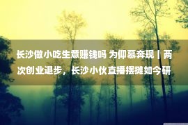 长沙做小吃生意赚钱吗 为仰慕奔现丨两次创业退步，长沙小伙直播摆摊如今研发小吃销世界