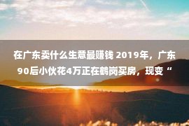 在广东卖什么生意最赚钱 2019年，广东90后小伙花4万正在鹤岗买房，现变“鹤漂”，1天卖6套房