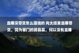 直播没带货怎么赚钱的 向太结束直播带货，同为寒门的郭晶晶，何以没有直播带货？