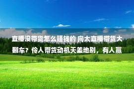 直播没带货怎么赚钱的 向太直播带货大翻车？伶人带货动机天差地别，有人赢利有人被骂？