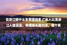 在浙江做什么生意赚钱多 广东人以及浙江人做买卖，有哪些头脑办法，哪个更厉害呢？