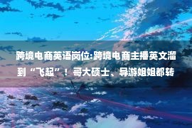 跨境电商英语岗位:跨境电商主播英文溜到“飞起”！哥大硕士、导游姐姐都转行带货了……