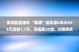 囤房能赚钱吗 “国酒”新品酒4年从800元卖到1.7万，涨幅超20倍，比囤房还赢利