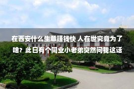 在西安什么生意赚钱快 人在世究竟为了啥？此日有个同业小老弟突然问我这话，把我吓一跳