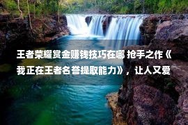 王者荣耀赏金赚钱技巧在哪 抢手之作《我正在王者名誉提取能力》，让人又爱又恨的场景，看过的都点赞！