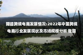 隆德跨境电商发展情况:2022年中国跨境电商行业发展现状及市场规模分析 我国跨境电商规模逆势增长【组图】