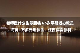 老师做什么生意赚钱 65岁平易近办教员，每月1万多元退休金，还做买卖赢利，很痛苦