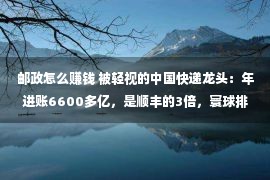 邮政怎么赚钱 被轻视的中国快递龙头：年进账6600多亿，是顺丰的3倍，寰球排第2