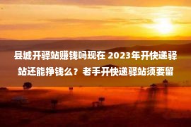 县城开驿站赚钱吗现在 2023年开快递驿站还能挣钱么？老手开快递驿站须要留神哪些课题？