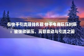 在快手引流赚钱名称 快手电商巨压时辰：被强敌碾压、高管震动与引流之困