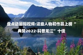 盘点动画短视频:这些人物和作品上榜“典赞2022·科普龙江”十佳