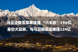 马云说做生意难赚钱 “小无赖”190亿身价大回转，与马云做买卖痛赚224亿