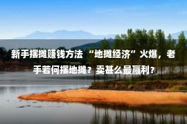 新手摆摊赚钱方法 “地摊经济”火爆，老手若何摆地摊？卖甚么最赢利？