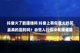 抖音火了能赚钱吗 抖音上看似很火的买卖真的赢利吗？自觉入行你没有赔谁赔