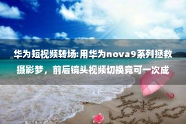 华为短视频转场:用华为nova9系列拯救摄影梦，前后镜头视频切换竟可一次成片