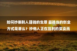 如何抄袭别人赚钱的生意 最稳当的创业方式是甚么？抄他人正在赢利的买卖而且做得比他更好