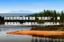 浏览视频就能赚钱 起底“蚁丛旅行”：看视频就赢利、0撸数千元……还能拉人头分收益？