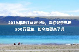  2019年浙江富婆征婚，声称娶亲就送500万豪车，如今她娶亲了吗