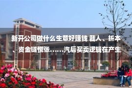 新开公司做什么生意好赚钱 裁人、折本、资金链慌张……汽后买卖逻辑在产生哪些改变？