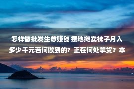 怎样做批发生意赚钱 摆地摊卖袜子月入多少千元若何做到的？正在何处拿货？本文给你说清