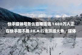 快手媒体号怎么直播赚钱 1400万人正在快手围不雅 FILA 行走顶峰大秀，媒体号直播深度赋能品牌营销