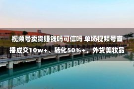 视频号卖货赚钱吗可信吗 单场视频号直播成交10w+、转化50%+，外货美妆品牌是若何做的？