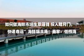 如何做海鲜市场生意赚钱 投入腊月门，“快递春运”海鲜唱主角！商家：低档海鲜遇“冷”，平价货更受接待