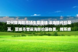 如何做海鲜市场生意赚钱 活海鲜代价居高，菜墟市普遍海鲜价廉物美，摊贩感叹买卖难做