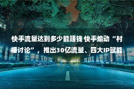 快手流量达到多少能赚钱 快手煽动“村播讨论”，推出30亿流量、四大IP赋能村庄创造者