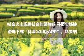 抖音火山版刷抖音能赚钱吗 开原宝妈被诱导下载“抖音火山版APP”，想要刷单赢利却上当4万6