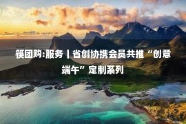 筷团购:服务丨省创协携会员共推“创意端午”定制系列