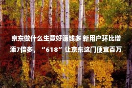 京东做什么生意好赚钱多 新用户环比增添7倍多，“618”让京东这门便宜百万的租赁买卖火了一把