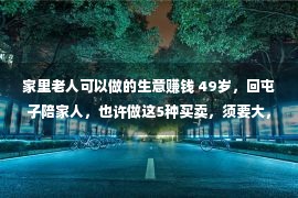 家里老人可以做的生意赚钱 49岁，回屯子陪家人，也许做这5种买卖，须要大，赢利轻易点