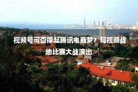  视频号可否撑起腾讯电商梦？短视频战地比赛大战演出