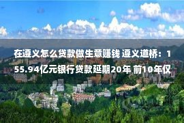 在遵义怎么贷款做生意赚钱 遵义道桥：155.94亿元银行贷款延期20年 前10年仅付息没有还本