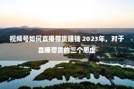 视频号如何直播带货赚钱 2023年，对于直播带货的三个思虑