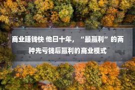 商业赚钱快 他日十年，“最赢利”的两种先亏钱后赢利的商业模式