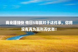 商业赚钱快 他日5年做对于这件事，你将没有再为赢利而忧愁！