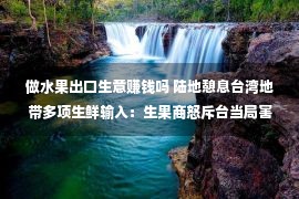 做水果出口生意赚钱吗 陆地憩息台湾地带多项生鲜输入：生果商怒斥台当局害去世出口商以及农夫，白带鱼落空全数外销墟市