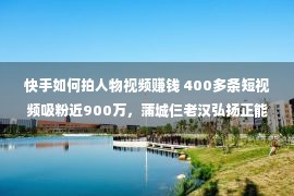 快手如何拍人物视频赚钱 400多条短视频吸粉近900万，蒲城仨老汉弘扬正能量走红