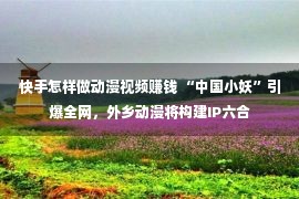 快手怎样做动漫视频赚钱 “中国小妖”引爆全网，外乡动漫将构建IP六合