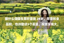 做什么保健生意好赚钱 28岁，想靠创业赢利，也许做这5个买卖，投资没有大，比打工强良多