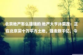 北京地产怎么赚钱的 地产大亨许荣茂：正在北京买十万平方土地，赚走数千亿，今移平易近海内