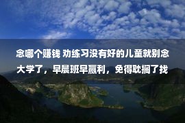 念哪个赚钱 劝练习没有好的儿童就别念大学了，早晨班早赢利，免得耽搁了找媳妇